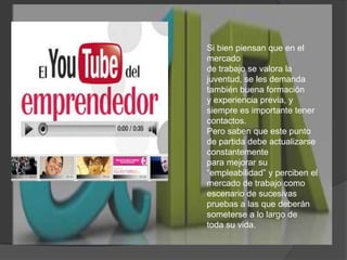 Si bien piensan que en el mercadode trabajo se valora la juventud, se les demanda también buena formacióny experiencia previa, y siempre es importante tener contactos.Pero saben que este punto de partida debe actualizarse constantementepara mejorar su “empleabilidad” y perciben el mercado de trabajo comoescenario de sucesivas pruebas a las que deberán someterse a lo largo detoda su vida.