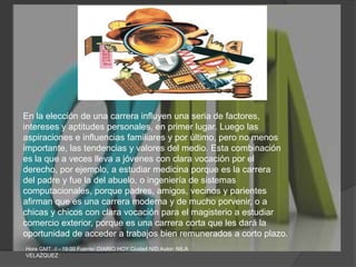 En la elección de una carrera influyen una seria de factores,intereses y aptitudes personales, en primer lugar. Luego lasaspiraciones e influencias familiares y por último, pero no menosimportante, las tendencias y valores del medio. Esta combinaciónes la que a veces lleva a jóvenes con clara vocación por elderecho, por ejemplo, a estudiar medicina porque es la carreradel padre y fue la del abuelo, o ingeniería de sistemascomputacionales, porque padres, amigos, vecinos y parientesafirman que es una carrera moderna y de mucho porvenir, o achicas y chicos con clara vocación para el magisterio a estudiarcomercio exterior, porque es una carrera corta que les dará laoportunidad de acceder a trabajos bien remunerados a corto plazo.Hora GMT: // - 19:00 Fuente: DIARIO HOY Ciudad N/D Autor: NILA VELAZQUEZ