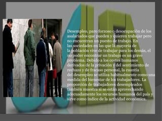 Desempleo, paro forzoso o desocupación de los asalariados que pueden y quieren trabajar pero no encuentran un puesto de trabajo. En las sociedades en las que la mayoría de la población vive de trabajar para los demás, el no poder encontrar un trabajo es un grave problema. Debido a los costes humanos derivados de la privación y del sentimiento de rechazo y de fracaso personal, la cuantía del desempleo se utiliza habitualmente como una medida del bienestar de los trabajadores. La proporción de trabajadores desempleados también muestra si se están aprovechando adecuadamente los recursos humanos del país y sirve como índice de la actividad económica.