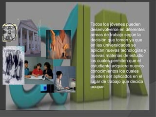 Todos los jóvenes pueden desenvolverse en diferentes arreas de trabajo según la decisión que tomen ya que en las universidades se aplican nuevas tecnologías y nuevas materias de estudio los cuales permiten que el estudiante adquiera nuevos conocimientos los cuales pueden ser aplicados en el lugar de trabajo que decida ocupar   
