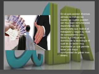 En el país existen diversas aéreas de trabajo las cuales las cuales pueden ser muy bien remuneradas dependiendo del desempeño que realice el trabajador y según su nivel de conocimiento otro factor que influye es el dominio de la tecnología el cual es un factor muy importante ya que permite tener una mejor oportunidad de ganar mas dinero.  