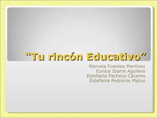 “ Tu rincón Educativo” Marcela Fuentes Martínez Eunice Ibarra Aguilera Estefanía Pacheco Cáceres Estefanía Pedreros Matus 