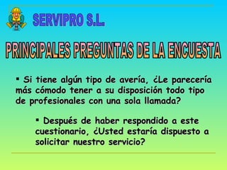 SERVIPRO S.L. PRINCIPALES PREGUNTAS DE LA ENCUESTA Si tiene algún tipo de avería, ¿Le parecería más cómodo tener a su disposición todo tipo de profesionales con una sola llamada? Después de haber respondido a este cuestionario, ¿Usted estaría dispuesto a solicitar nuestro servicio? 