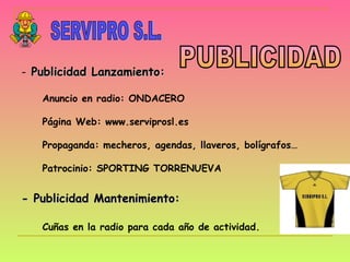 SERVIPRO S.L. PUBLICIDAD Publicidad Lanzamiento: Anuncio en radio: ONDACERO Página Web: www.serviprosl.es Propaganda: mecheros, agendas, llaveros, bolígrafos… Patrocinio: SPORTING TORRENUEVA - Publicidad Mantenimiento: Cuñas en la radio para cada año de actividad.   