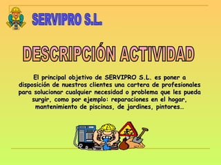 DESCRIPCIÓN ACTIVIDAD SERVIPRO S.L. El principal objetivo de SERVIPRO S.L. es poner a disposición de nuestros clientes una cartera de profesionales para solucionar cualquier necesidad o problema que les pueda surgir, como por ejemplo: reparaciones en el hogar, mantenimiento de piscinas, de jardines, pintores… 