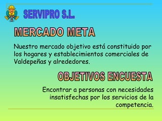 SERVIPRO S.L. MERCADO META OBJETIVOS ENCUESTA Nuestro mercado objetivo está constituido por los hogares y establecimientos comerciales de Valdepeñas y alrededores. Encontrar a personas con necesidades insatisfechas por los servicios de la competencia. 