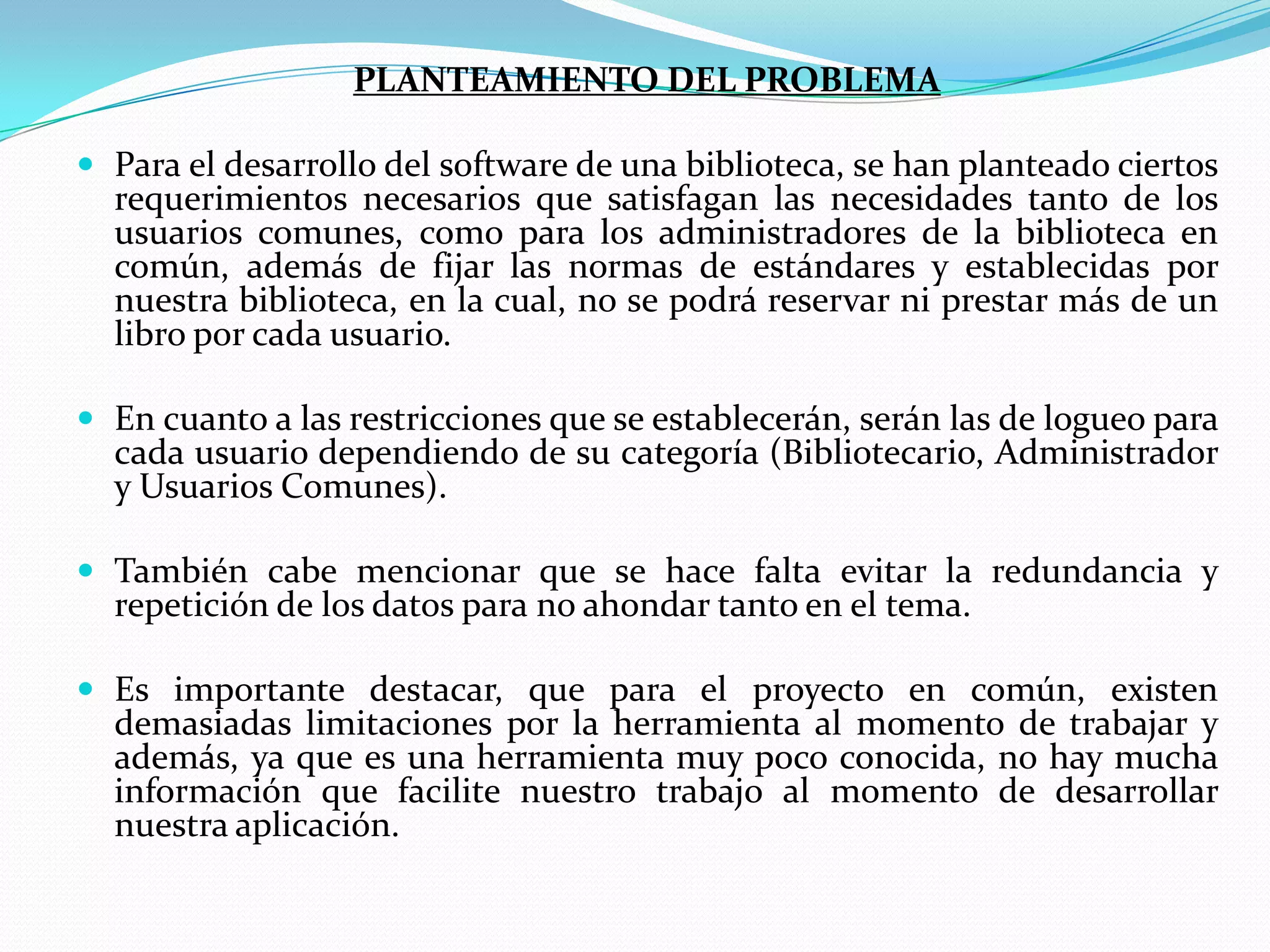 PLANTEAMIENTO DEL PROBLEMAPara el desarrollo del software de una biblioteca, se han planteado ciertos requerimientos necesarios que satisfagan las necesidades tanto de los usuarios comunes, como para los administradores de la biblioteca en común, además de fijar las normas de estándares y establecidas por nuestra biblioteca, en la cual, no se podrá reservar ni prestar más de un libro por cada usuario.En cuanto a las restricciones que se establecerán, serán las de logueo para cada usuario dependiendo de su categoría (Bibliotecario, Administrador y Usuarios Comunes).También cabe mencionar que se hace falta evitar la redundancia y repetición de los datos para no ahondar tanto en el tema.Es importante destacar, que para el proyecto en común, existen demasiadas limitaciones por la herramienta al momento de trabajar y además, ya que es una herramienta muy poco conocida, no hay mucha información que facilite nuestro trabajo al momento de desarrollar nuestra aplicación.
