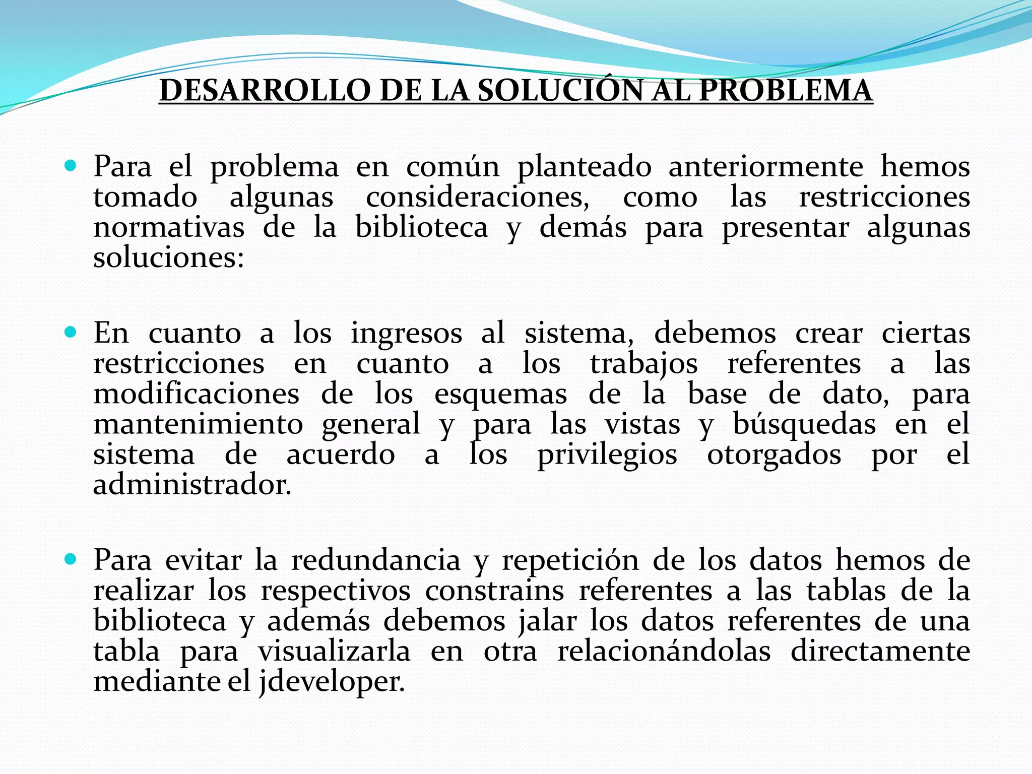 DESARROLLO DE LA SOLUCIÓN AL PROBLEMA Para el problema en común planteado anteriormente hemos tomado algunas consideraciones, como las restricciones normativas de la biblioteca y demás para presentar algunas soluciones:En cuanto a los ingresos al sistema, debemos crear ciertas restricciones en cuanto a los trabajos referentes a las modificaciones de los esquemas de la base de dato, para mantenimiento general y para las vistas y búsquedas en el sistema de acuerdo a los privilegios otorgados por el administrador.Para evitar la redundancia y repetición de los datos hemos de realizar los respectivos constrains referentes a las tablas de la biblioteca y además debemos jalar los datos referentes de una tabla para visualizarla en otra relacionándolas directamente mediante el jdeveloper.