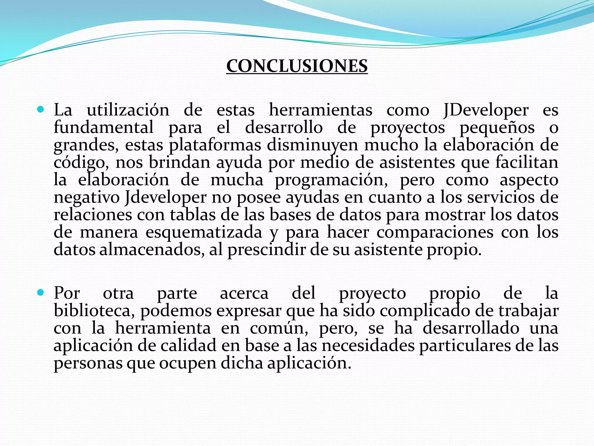 CONCLUSIONESLa utilización de estas herramientas como JDeveloper es fundamental para el desarrollo de proyectos pequeños o grandes, estas plataformas disminuyen mucho la elaboración de código, nos brindan ayuda por medio de asistentes que facilitan la elaboración de mucha programación, pero como aspecto negativo Jdeveloper no posee ayudas en cuanto a los servicios de relaciones con tablas de las bases de datos para mostrar los datos de manera esquematizada y para hacer comparaciones con los datos almacenados, al prescindir de su asistente propio.Por otra parte acerca del proyecto propio de la biblioteca, podemos expresar que ha sido complicado de trabajar con la herramienta en común, pero, se ha desarrollado una aplicación de calidad en base a las necesidades particulares de las personas que ocupen dicha aplicación.