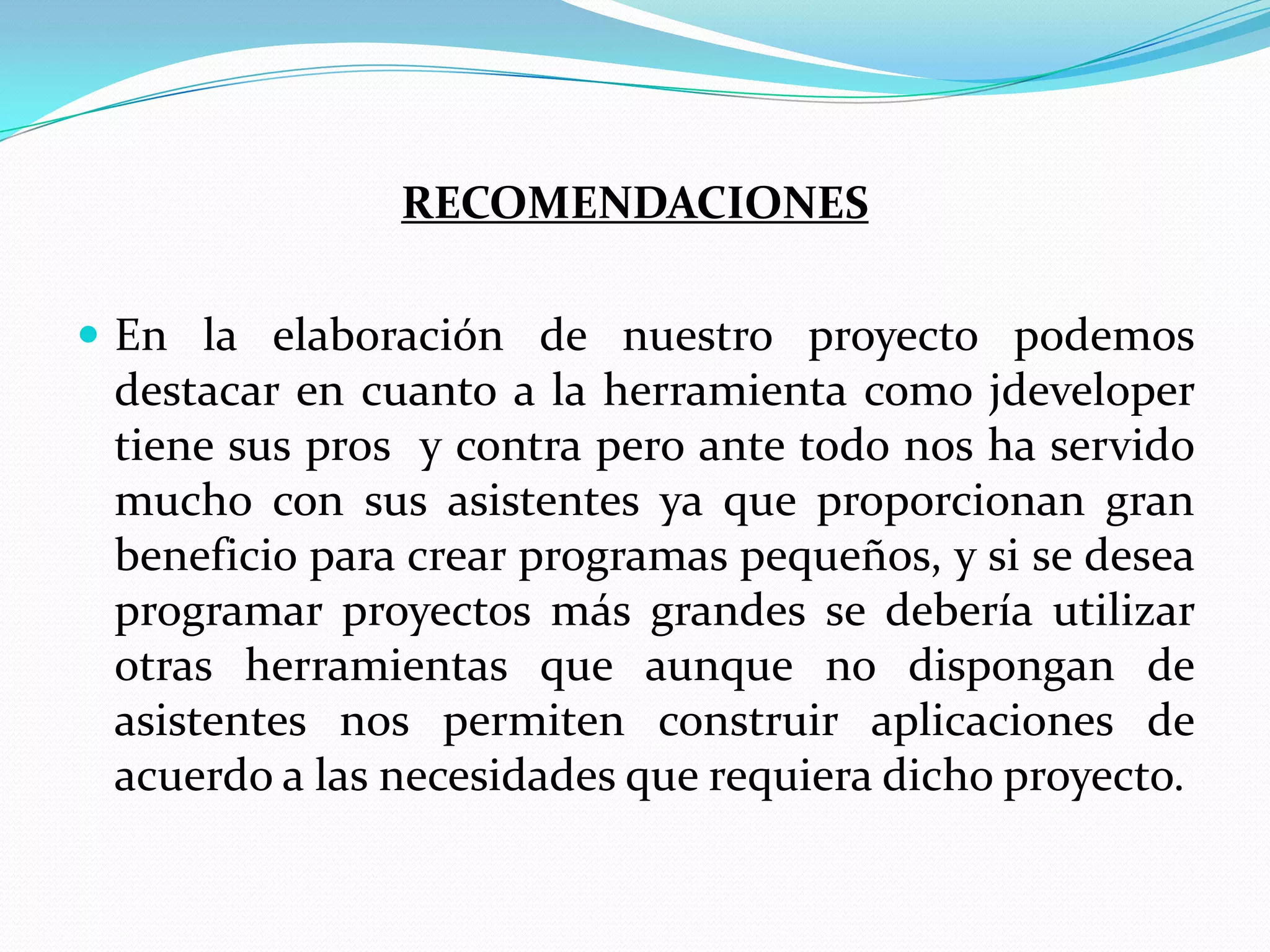 RECOMENDACIONESEn la elaboración de nuestro proyecto podemos destacar en cuanto a la herramienta como jdeveloper tiene sus pros  y contra pero ante todo nos ha servido mucho con sus asistentes ya que proporcionan gran beneficio para crear programas pequeños, y si se desea programar proyectos más grandes se debería utilizar otras herramientas que aunque no dispongan de asistentes nos permiten construir aplicaciones de acuerdo a las necesidades que requiera dicho proyecto.