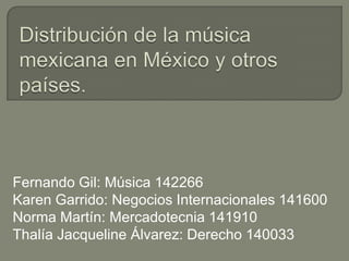 Distribución de la música mexicana en México y otros países. Fernando Gil: Música 142266 Karen Garrido: Negocios Internacionales 141600 Norma Martín: Mercadotecnia 141910 Thalía Jacqueline Álvarez: Derecho 140033 
