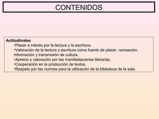 Actitudinales
•Placer e interés por la lectura y la escritura.
•Valoración de la lectura y escritura como fuente de placer, recreación,
información y transmisión de cultura.
•Aprecio y valoración por las manifestaciones literarias.
•Cooperación en la producción de textos.
•Respeto por las normas para la utilización de la biblioteca de la sala.
CONTENIDOS
 