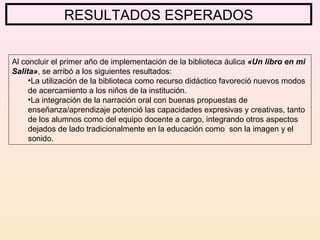 RESULTADOS ESPERADOS
Al concluir el primer año de implementación de la biblioteca áulica «Un libro en mi
Salita», se arribó a los siguientes resultados:
•La utilización de la biblioteca como recurso didáctico favoreció nuevos modos
de acercamiento a los niños de la institución.
•La integración de la narración oral con buenas propuestas de
enseñanza/aprendizaje potenció las capacidades expresivas y creativas, tanto
de los alumnos como del equipo docente a cargo, integrando otros aspectos
dejados de lado tradicionalmente en la educación como son la imagen y el
sonido.
 