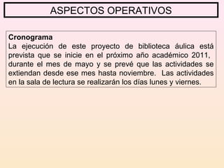 ASPECTOS OPERATIVOS
Cronograma
La ejecución de este proyecto de biblioteca áulica está
prevista que se inicie en el próximo año académico 2011,
durante el mes de mayo y se prevé que las actividades se
extiendan desde ese mes hasta noviembre. Las actividades
en la sala de lectura se realizarán los días lunes y viernes.
 