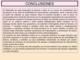 CONCLUSIONES
El desarrollo de esta propuesta se llevará a cabo en un marco de condiciones que
favorezcan a los niños la posibilidad de comunicarse, expresarse, crear y pensar pues
el jardín de infantes es para muchos niños la primera escuela y, por lo tanto, el
responsable de la iniciación del alumno en la apropiación sistemática de conocimientos.
Es importante incorporar la lengua escrita en el jardín de infantes porque los niños que
están en un entorno urbano y entre adultos alfabetizados tienen contacto con el
lenguaje escrito desde muy pequeños y se plantean interrogantes sobre la lectura y la
escritura. Y también porque a aquellos niños que están diversa y desigualmente
expuestos a prácticas sociales de lecto-escritura en el marco familiar, el jardín de
infantes debe ofrecerles variadas situaciones de interpretación y producción de textos,
ejerciendo de este modo una verdadera función democratizadora.
La creación de esta biblioteca áulica es un proyecto didáctico de larga duración que
permitirá organizar en la sala un espacio que nutrirá buena parte de las actividades de
lectura, escritura y oralidad, ya que posibilitará situaciones de lectura por placer,
momentos de iniciación al conocimiento de autores y establecimiento de intercambios
orales acerca de lo leído.
Finalmente, en el vínculo del niño pequeño con el texto literario hay siempre un adulto
mediador y en las buenas experiencias de iniciación a la lectura hay siempre registrado
un matiz de afecto.
 