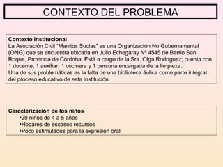 CONTEXTO DEL PROBLEMA
Contexto Institucional
La Asociación Civil “Manitos Sucias” es una Organización No Gubernamental
(ONG) que se encuentra ubicada en Julio Echegaray Nº 4545 de Barrio San
Roque, Provincia de Córdoba. Está a cargo de la Sra. Olga Rodríguez; cuenta con
1 docente, 1 auxiliar, 1 cocinera y 1 persona encargada de la limpieza.
Una de sus problemáticas es la falta de una biblioteca áulica como parte integral
del proceso educativo de esta institución.
Caracterización de los niños
•20 niños de 4 a 5 años
•Hogares de escasos recursos
•Poco estimulados para la expresión oral
 