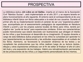 PROSPECTIVA
La biblioteca áulica «Un Libro en mi Salita» -inserta en el marco de la Asociación
Civil “Manitos Sucias”-, será implementada en el año 2011 y se espera tenerla en
pleno funcionamiento al año siguiente. El entorno será el correspondiente al de una
biblioteca infantil típica con libros adecuados a la edad de sus usuarios. Durante el
primer año de su implementación tendrá el carácter de ser una “experiencia piloto”
que, acompañada por el asesoramiento pedagógico de especialistas en literatura
infantil y juvenil y por los propios autores locales de libros para niños, tendrá por
objetivo ser “punta de lanza” para experiencias similares. Entre sus características
puede mencionarse que estará decorada con ilustraciones que atraigan el interés
de los niños y que favorezcan el desarrollo de su imaginación. El equipo docente a
cargo de esta biblioteca áulica propiciará en los niños la curiosidad por aprender lo
que (aparentemente) es desconocido y las actitudes responsables en el cuidado de
los libros. Asimismo, se favorecerá la circulación dinámica de los textos y se
recopilarán las producciones que los niños realicen luego de su lectura (textos,
dibujos y otras expresiones artísticas) con el fin de editar al finalizar el año el Libro
del Aula y una exposición de los trabajos. Habrá una retroalimentación permanente
de las producciones de los niños y un seguimiento personalizado de los mismos.
 