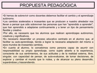 PROPUESTA PEDAGÓGICA
•Si hemos de sobrevivir como docentes debemos facilitar el cambio y el aprendizaje
autónomo.
•Los cambios acelerados e incesantes que se producen a nuestro alrededor nos
llevan a pensar que sólo sobreviven las personas que han "aprendido a aprender",
que han aprendido a adaptarse continuamente y a tener un tipo de pensamiento
flexible y creativo
•Por ello, es necesario que los alumnos que realicen aprendizajes autónomos,
creativos y significativos.
•Es necesario desarrollar un proceso educativo centrado en el alumno que, al
facilitar su auto-aprendizaje, tienda a lograr la necesaria adaptación del mismo a
esos mundos de incesantes cambios.
•En cuanto al alumno, lo concebimos como persona capaz de asumir con
responsabilidad su propio aprendizaje, como sujeto abierto a la experiencia,
consciente de sus sentimientos, de sus actitudes y de la realidad externa, libre,
singular, con capacidad de pensar, de auto-evaluarse, de tomar decisiones, de
explorar y cambiar el mundo que lo rodea, y de alcanzar su pleno desarrollo,
superándose y trascendiendo.
 