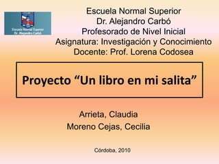 Proyecto “Un libro en mi salita”
Arrieta, Claudia
Moreno Cejas, Cecilia
Escuela Normal Superior
Dr. Alejandro Carbó
Profesorado de Nivel Inicial
Asignatura: Investigación y Conocimiento
Docente: Prof. Lorena Codosea
Córdoba, 2010
 