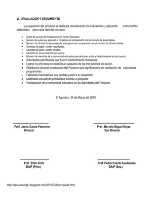 VI.- EVALUACIÓN Y SEGUIMIENTO

             La evaluación del proyecto se realizará considerando los indicadores y aplicando                        instrumentos
        adecuados para cada fase del proyecto.

             •    Grado de avance del Programa en el Centro Educativo.
             •    Número de aulas que ejecutan el Programa en comparación con el número de aulas totales.
             •    Número de oficinas donde se ejecuta el programa en comparación con el número de oficinas totales.
             •    Cantidad de papel y cartón recolectado.
             •    Cantidad de papel y cartón vendido.
             •    Cantidad de dinero obtenido por ventas.
             •    Número de miembros de la comunidad educativa que participan activa y dinámicamente en el proyecto.
             •    Actividades planificadas que fueron efectivamente realizadas.
             •    Logros no previstos en relación a cualquiera de los tres ámbitos de acción.
             •    Obstáculos durante la ejecución del Proyecto que significaron la no realización de actividades
                  programadas.
             •    Elementos facilitadotes que contribuyeron a su desarrollo.
             •    Materiales educativos producidos durante el proyecto.
             •    Participación de la comunidad educativa en las actividades del Proyecto.



                                                El Agustino, 25 de Marzo del 2010




    -----------------------------------------                                       -----------------------------------------------
      Prof. Jesús García Palomino                                                       Prof. Marcelo Miguel Rojas
                 Director                                                                       Sub Director




            ---------------------------------                                           -------------------------------------
                Prof. Efrén Ortiz                                                       Prof. Pedro Puente Avellaneda
                   DAIP (Prim.)                                                                      DAIP (Sec.)




http://secundariajtu.blogspot.com/2010/05/bienvenida.html
 