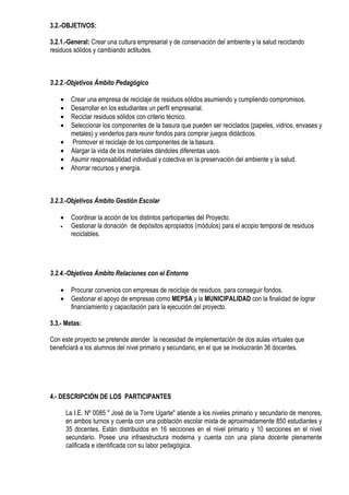 3.2.-OBJETIVOS:

3.2.1.-General: Crear una cultura empresarial y de conservación del ambiente y la salud reciclando
residuos sólidos y cambiando actitudes.



3.2.2.-Objetivos Ámbito Pedagógico

    •     Crear una empresa de reciclaje de residuos sólidos asumiendo y cumpliendo compromisos.
    •     Desarrollar en los estudiantes un perfil empresarial.
    •     Reciclar residuos sólidos con criterio técnico.
    •     Seleccionar los componentes de la basura que pueden ser reciclados (papeles, vidrios, envases y
          metales) y venderlos para reunir fondos para comprar juegos didácticos.
    •     Promover el reciclaje de los componentes de la basura.
    •     Alargar la vida de los materiales dándoles diferentas usos.
    •     Asumir responsabilidad individual y colectiva en la preservación del ambiente y la salud.
    •     Ahorrar recursos y energía.



3.2.3.-Objetivos Ámbito Gestión Escolar

    •     Coordinar la acción de los distintos participantes del Proyecto.
    •     Gestionar la donación de depósitos apropiados (módulos) para el acopio temporal de residuos
          reciclables.




3.2.4.-Objetivos Ámbito Relaciones con el Entorno

    •     Procurar convenios con empresas de reciclaje de residuos, para conseguir fondos.
    •     Gestionar el apoyo de empresas como MEPSA y la MUNICIPALIDAD con la finalidad de lograr
          financiamiento y capacitación para la ejecución del proyecto.

3.3.- Metas:

Con este proyecto se pretende atender la necesidad de implementación de dos aulas virtuales que
beneficiará a los alumnos del nivel primario y secundario, en el que se involucrarán 36 docentes.




4.- DESCRIPCIÓN DE LOS PARTICIPANTES

        La I.E. Nº 0085 " José de la Torre Ugarte" atiende a los niveles primario y secundario de menores,
        en ambos turnos y cuenta con una población escolar mixta de aproximadamente 850 estudiantes y
        35 docentes. Están distribuidos en 16 secciones en el nivel primario y 10 secciones en el nivel
        secundario. Posee una infraestructura moderna y cuenta con una plana docente plenamente
        calificada e identificada con su labor pedagógica.
 