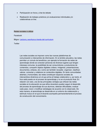 •      Participación en foros y chat de debate

   •      Realización de trabajos prácticos y/o evaluaciones individuales y/o
          colaborativas on line.




Redes sociales a utilizar

Facebook

Bligoo: Lectura y escritura a través del currículum

Twitter




          Las redes sociales se imponen como las nuevas plataformas de
          comunicación e intercambio de información. En el ámbito educativo, las redes
          permiten un cúmulo de beneficios, por ejemplo la formación de redes de
          aprendizaje donde se conectan personas de diversos lugares que tengan
          intereses comunes, la posibilidad de ser consumidores y productores de
          contenidos, compartir objetos digitales (videos, imágenes, presentaciones,
          documentos, enlaces, etc.) como así también recopilar, organizar, clasificar,
          valorar, comentar y colaborar en contenidos digitales. En tanto comunidades
          abiertas y horizontales, las redes constituyen espacios sociales de
          intercambios dinámicos en el que prima el trabajo colaborativo y, por tanto, el
          foco está puesto en el proceso de aprendizaje y no en el producto final. En
          relación con esto, una de las principales ventajas que ofrecen las redes
          sociales en la educación es que el/los docente/s pueden seguir el desarrollo
          del proceso de aprendizaje de sus alumnos, detectar dificultades, evaluar
          cada paso, rever o modificar estrategias de acuerdo con lo observado. De
          esta manera, el aprendizaje se desarrolla en un entorno de colaboración y
          estímulo mutuo en el que el docente acompaña permanentemente el proceso
          de construcción del conocimiento.
 