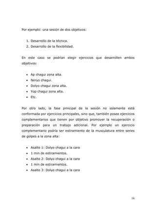 Por ejemplo: una sesión de dos objetivos:


   1. Desarrollo de la técnica.
   2. Desarrollo de la flexibilidad.


En este caso se podrían elegir ejercicios que desarrollen ambos
objetivos:


   • Ap chagui zona alta.
   • Neryo chagui.
   • Dolyo chagui zona alta.
   • Yop chagui zona alta.
   • Etc.


Por otro lado, la fase principal de la sesión no solamente está
conformada por ejercicios principales, sino que, también posee ejercicios
complementarios que tienen por objetivo promover la recuperación o
preparación para     un trabajo adicional. Por ejemplo un ejercicio
complementario podría ser estiramiento de la musculatura entre series
de golpes a la zona alta:


   • Asalto 1: Dolyo chagui a la cara
   • 1 min de estiramientos.
   • Asalto 2: Dolyo chagui a la cara
   • 1 min de estiramientos.
   • Asalto 3: Dolyo chagui a la cara




                                                                       16
 