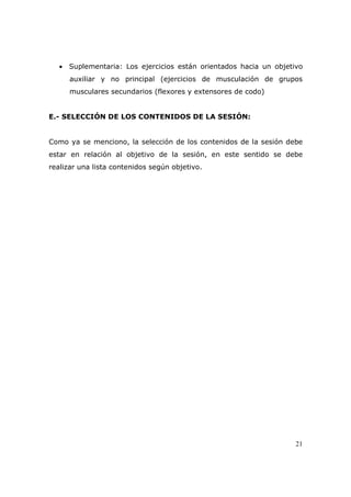• Suplementaria: Los ejercicios están orientados hacia un objetivo
      auxiliar y no principal (ejercicios de musculación de grupos
      musculares secundarios (flexores y extensores de codo)


E.- SELECCIÓN DE LOS CONTENIDOS DE LA SESIÓN:


Como ya se menciono, la selección de los contenidos de la sesión debe
estar en relación al objetivo de la sesión, en este sentido se debe
realizar una lista contenidos según objetivo.




                                                                   21
 