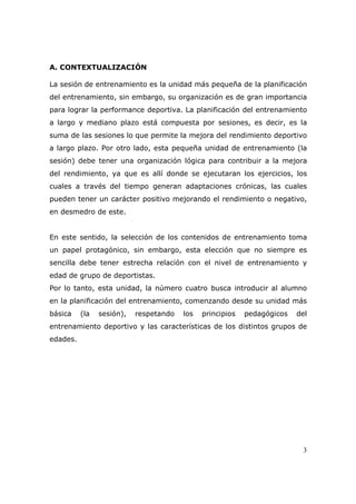 A. CONTEXTUALIZACIÓN

La sesión de entrenamiento es la unidad más pequeña de la planificación
del entrenamiento, sin embargo, su organización es de gran importancia
para lograr la performance deportiva. La planificación del entrenamiento
a largo y mediano plazo está compuesta por sesiones, es decir, es la
suma de las sesiones lo que permite la mejora del rendimiento deportivo
a largo plazo. Por otro lado, esta pequeña unidad de entrenamiento (la
sesión) debe tener una organización lógica para contribuir a la mejora
del rendimiento, ya que es allí donde se ejecutaran los ejercicios, los
cuales a través del tiempo generan adaptaciones crónicas, las cuales
pueden tener un carácter positivo mejorando el rendimiento o negativo,
en desmedro de este.


En este sentido, la selección de los contenidos de entrenamiento toma
un papel protagónico, sin embargo, esta elección que no siempre es
sencilla debe tener estrecha relación con el nivel de entrenamiento y
edad de grupo de deportistas.
Por lo tanto, esta unidad, la número cuatro busca introducir al alumno
en la planificación del entrenamiento, comenzando desde su unidad más
básica    (la   sesión),   respetando   los   principios   pedagógicos   del
entrenamiento deportivo y las características de los distintos grupos de
edades.




                                                                          3
 