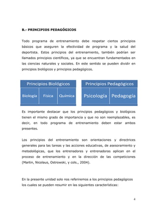 B.- PRINCIPIOS PEDAGÓGICOS


Todo programa de entrenamiento debe respetar ciertos principios
básicos que aseguren la efectividad de programa y la salud del
deportista. Estos principios del entrenamiento, también podrían ser
llamados principios científicos, ya que se encuentran fundamentados en
las ciencias naturales y sociales. En este sentido se pueden dividir en
principios biológicos y principios pedagógicos.




Es importante destacar que los principios pedagógicos y biológicos
tienen el mismo grado de importancia y que no son reemplazables, es
decir,   en   todo    programa    de   entrenamiento   deben     estar   ambos
presentes.


Los   principios     del   entrenamiento   son   orientaciones   y   directrices
generales para las tareas y las acciones educativas, de asesoramiento y
metodológicas, que los entrenadores y entrenadoras aplican en el
proceso de entrenamiento y en la dirección de las competiciones
(Martin, Nicolaus, Ostrowski, y cols., 2004).




En la presente unidad solo nos referiremos a los principios pedagógicos
los cuales se pueden resumir en las siguientes características:



                                                                              4
 