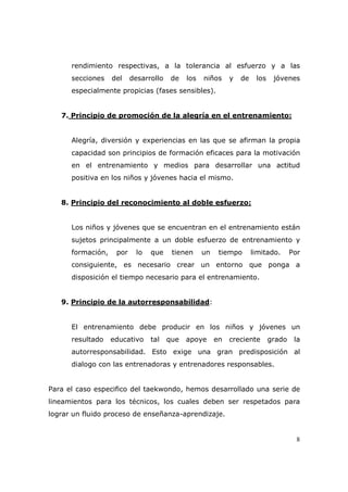 rendimiento respectivas, a la tolerancia al esfuerzo y a las
      secciones    del    desarrollo    de   los   niños     y   de    los    jóvenes
      especialmente propicias (fases sensibles).


   7. Principio de promoción de la alegría en el entrenamiento:


      Alegría, diversión y experiencias en las que se afirman la propia
      capacidad son principios de formación eficaces para la motivación
      en el entrenamiento y medios para desarrollar una actitud
      positiva en los niños y jóvenes hacia el mismo.


   8. Principio del reconocimiento al doble esfuerzo:


      Los niños y jóvenes que se encuentran en el entrenamiento están
      sujetos principalmente a un doble esfuerzo de entrenamiento y
      formación,    por    lo   que     tienen     un    tiempo       limitado.      Por
      consiguiente, es necesario crear un entorno que ponga a
      disposición el tiempo necesario para el entrenamiento.


   9. Principio de la autorresponsabilidad:


      El entrenamiento debe producir en los niños y jóvenes un
      resultado    educativo    tal    que   apoye      en   creciente       grado    la
      autorresponsabilidad. Esto exige una gran predisposición al
      dialogo con las entrenadoras y entrenadores responsables.


Para el caso especifico del taekwondo, hemos desarrollado una serie de
lineamientos para los técnicos, los cuales deben ser respetados para
lograr un fluido proceso de enseñanza-aprendizaje.


                                                                                       8
 
