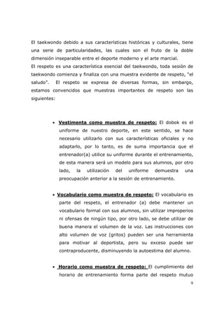 El taekwondo debido a sus características históricas y culturales, tiene
una serie de particularidades, las cuales son el fruto de la doble
dimensión inseparable entre el deporte moderno y el arte marcial.
El respeto es una característica esencial del taekwondo, toda sesión de
taekwondo comienza y finaliza con una muestra evidente de respeto, “el
saludo”.      El respeto se expresa de diversas formas, sin embargo,
estamos convencidos que muestras importantes de respeto son las
siguientes:




           • Vestimenta como muestra de respeto: El dobok es el
               uniforme de nuestro deporte, en este sentido, se hace
               necesario utilizarlo con sus características oficiales y no
               adaptarlo, por lo tanto, es de suma importancia que el
               entrenador(a) utilice su uniforme durante el entrenamiento,
               de esta manera será un modelo para sus alumnos, por otro
               lado,   la   utilización   del   uniforme   demuestra    una
               preocupación anterior a la sesión de entrenamiento.


           • Vocabulario como muestra de respeto: El vocabulario es
               parte del respeto, el entrenador (a) debe mantener un
               vocabulario formal con sus alumnos, sin utilizar improperios
               ni ofensas de ningún tipo, por otro lado, se debe utilizar de
               buena manera el volumen de la voz. Las instrucciones con
               alto volumen de voz (gritos) pueden ser una herramienta
               para motivar al deportista, pero su exceso puede ser
               contraproducente, disminuyendo la autoestima del alumno.


           • Horario como muestra de respeto: El cumplimiento del
               horario de entrenamiento forma parte del respeto mutuo
                                                                          9
 