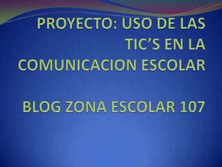 PROYECTO: USO DE LAS TIC’S EN LA COMUNICACION ESCOLAR BLOG ZONA ESCOLAR 107 