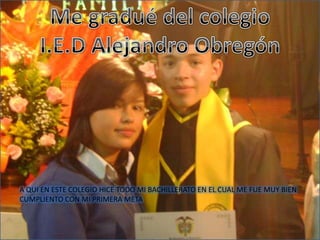 Me gradué del colegioI.E.D Alejandro ObregónA QUI EN ESTE COLEGIO HICE TODO MI BACHILLERATO EN EL CUAL ME FUE MUY BIEN CUMPLIENTO CON MI PRIMERA META  