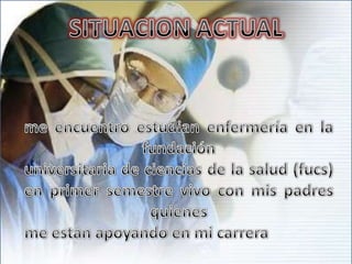 SITUACION ACTUALme encuentro estudian enfermería en la fundación universitaria de ciencias de la salud (fucs)en primer semestre vivo con mis padres  quienes me estan apoyando en mi carrera 