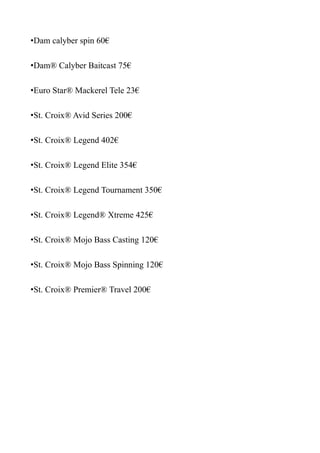 •Dam calyber spin 60€

•Dam® Calyber Baitcast 75€

•Euro Star® Mackerel Tele 23€

•St. Croix® Avid Series 200€

•St. Croix® Legend 402€

•St. Croix® Legend Elite 354€

•St. Croix® Legend Tournament 350€

•St. Croix® Legend® Xtreme 425€

•St. Croix® Mojo Bass Casting 120€

•St. Croix® Mojo Bass Spinning 120€

•St. Croix® Premier® Travel 200€
 