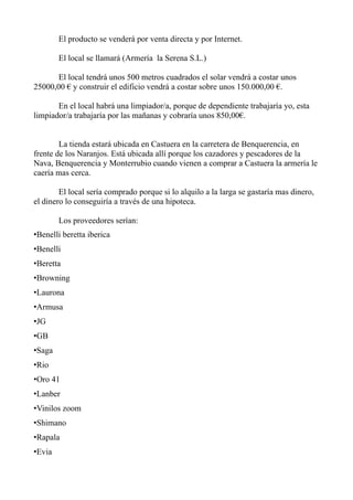 El producto se venderá por venta directa y por Internet.

        El local se llamará (Armería la Serena S.L.)

       El local tendrá unos 500 metros cuadrados el solar vendrá a costar unos
25000,00 € y construir el edificio vendrá a costar sobre unos 150.000,00 €.

       En el local habrá una limpiador/a, porque de dependiente trabajaría yo, esta
limpiador/a trabajaría por las mañanas y cobraría unos 850,00€.


        La tienda estará ubicada en Castuera en la carretera de Benquerencia, en
frente de los Naranjos. Está ubicada allí porque los cazadores y pescadores de la
Nava, Benquerencia y Monterrubio cuando vienen a comprar a Castuera la armería le
caería mas cerca.

        El local sería comprado porque si lo alquilo a la larga se gastaría mas dinero,
el dinero lo conseguiría a través de una hipoteca.

        Los proveedores serían:
•Benelli beretta iberica
•Benelli
•Beretta
•Browning
•Laurona
•Armusa
•JG
•GB
•Saga
•Rio
•Oro 41
•Lanber
•Vinilos zoom
•Shimano
•Rapala
•Evia
 