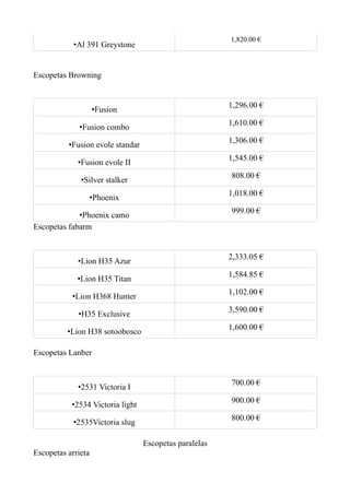 1,820.00 €
            •Al 391 Greystone


Escopetas Browning


                                                        1,296.00 €
                    •Fusion
                                                        1,610.00 €
             •Fusion combo
                                                        1,306.00 €
          •Fusion evole standar
                                                        1,545.00 €
             •Fusion evole II
                                                        808.00 €
              •Silver stalker
                                                        1,018.00 €
                •Phoenix
                                                        999.00 €
             •Phoenix camo
Escopetas fabarm


                                                        2,333.05 €
             •Lion H35 Azur
                                                        1,584.85 €
             •Lion H35 Titan
                                                        1,102.00 €
           •Lion H368 Hunter
                                                        3,590.00 €
             •H35 Exclusive
                                                        1,600.00 €
          •Lion H38 sotoobosco

Escopetas Lanber


                                                        700.00 €
             •2531 Victoria I
                                                        900.00 €
           •2534 Victoria light
                                                        800.00 €
            •2535Victoria slug

                                  Escopetas paralelas
Escopetas arrieta
 