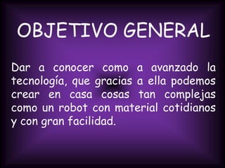 OBJETIVO GENERALDar a conocer como a avanzado la tecnología, que gracias a ella podemos crear en casa cosas tan complejas como un robot con material cotidianos  y con gran facilidad.