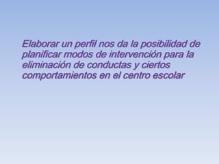 Elaborar un perfil nos da la posibilidad de planificar modos de intervención para la eliminación de conductas y ciertos comportamientos en el centro escolar
