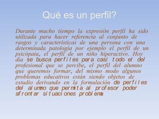 Qué es un perfil?Durante mucho tiempo la expresión perfil ha sido utilizada para hacer referencia al conjunto de rasgos y características de una persona con una determinada patología por ejemplo el perfil de un psicópata, el perfil de un niño hiperactivo. Hoy día se busca perfiles para casi todo el del profesional que se percibe, el perfil del alumno que queremos formar, del mismo modo algunos problemas educativos están siendo objetos de estudio derivando en la formulación de perfiles del alumno que permita al profesor poder afrontar situaciones problema