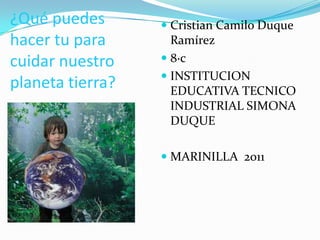 ¿Qué puedes hacer tu para cuidar nuestro planeta tierra? Cristian Camilo Duque Ramírez 8·c INSTITUCION EDUCATIVA TECNICO INDUSTRIAL SIMONA DUQUE MARINILLA  2011 