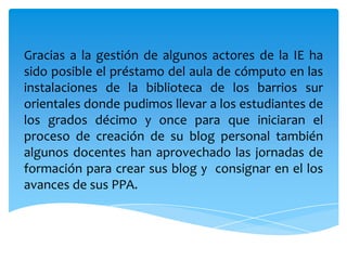 Gracias a la gestión de algunos actores de la IE ha sido posible el préstamo del aula de cómputo en las instalaciones de la biblioteca de los barrios sur orientales donde pudimos llevar a los estudiantes de los grados décimo y once para que iniciaran el proceso de creación de su blog personal también algunos docentes han aprovechado las jornadas de formación para crear sus blog y  consignar en el los avances de sus PPA.