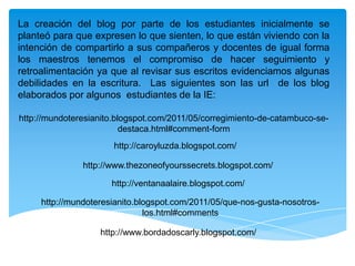 La creación del blog por parte de los estudiantes inicialmente se planteó para que expresen lo que sienten, lo que están viviendo con la intención de compartirlo a sus compañeros y docentes de igual forma los maestros tenemos el compromiso de hacer seguimiento y retroalimentación ya que al revisar sus escritos evidenciamos algunas debilidades en la escritura.  Las siguientes son las url  de los blog elaborados por algunos  estudiantes de la IE:http://mundoteresianito.blogspot.com/2011/05/corregimiento-de-catambuco-se-destaca.html#comment-formhttp://caroyluzda.blogspot.com/http://www.thezoneofyourssecrets.blogspot.com/http://ventanaalaire.blogspot.com/http://mundoteresianito.blogspot.com/2011/05/que-nos-gusta-nosotros-los.html#commentshttp://www.bordadoscarly.blogspot.com/