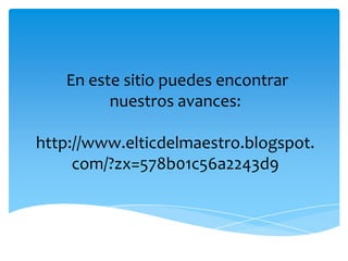  En este sitio puedes encontrar nuestros avances:http://www.elticdelmaestro.blogspot.com/?zx=578b01c56a2243d9 