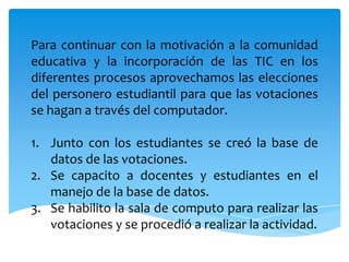 Para continuar con la motivación a la comunidad educativa y la incorporación de las TIC en los diferentes procesos aprovechamos las elecciones del personero estudiantil para que las votaciones se hagan a través del computador.Junto con los estudiantes se creó la base de datos de las votaciones.Se capacito a docentes y estudiantes en el manejo de la base de datos.Se habilito la sala de computo para realizar las votaciones y se procedió a realizar la actividad.