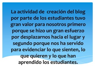 La actividad de  creación del blog por parte de los estudiantes tuvo gran valor para nosotros primero porque se hizo un gran esfuerzo por desplazarnos hacia el lugar y segundo porque nos ha servido para evidenciar lo que sienten, lo que quieren y lo que han aprendido los estudiantes.