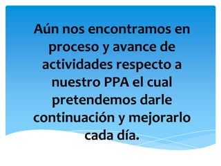 Aún nos encontramos en proceso y avance de actividades respecto a nuestro PPA el cual pretendemos darle continuación y mejorarlo cada día.