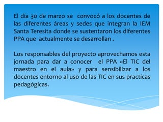 El día 30 de marzo se  convocó a los docentes de las diferentes áreas y sedes que integran la IEM Santa Teresita donde se sustentaron los diferentes PPA que  actualmente se desarrollan .Los responsables del proyecto aprovechamos esta jornada para dar a conocer  el PPA «El TIC del maestro en el aula» y para sensibilizar a los docentes entorno al uso de las TIC en sus practicas pedagógicas.