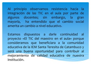 Al principio observamos resistencia hacia la integración de las TIC en el aula por parte de algunos docentes; sin embargo, la gran mayoría,  ha entendido que el cambio social amerita un cambio a nivel educativo.Estamos dispuestos a darle continuidad al proyecto «El TIC del maestro en el aula» porque consideramos que beneficiara a la comunidad educativa de la IEM Santa Teresita de Catambuco y será una buena oportunidad para contribuir al mejoramiento de calidad educativa de nuestra institución.